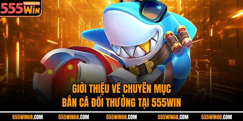 Giới thiệu về chuyên mục Bắn cá đổi thưởng tại 555win